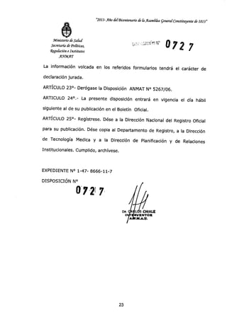 "2013-Año ckfBicentenan'o de Ca Asandka general-Constituyente de 1813"
Ministerio de Salud
Secretaría de Políticas,
111-9 9 7 2 7
4gulación e Institutos
flgatIT
La información volcada en los referidos formularios tendrá el carácter de
declaración jurada.
ARTÍCULO 23°- Derógase la Disposición ANMAT N° 5267/06.
ARTICULO 24°.- La presente disposición entrará en vigencia el día hábil
siguiente al de su publicación en el Boletín Oficial.
ARTÍCULO 25°- Regístrese. Dése a la Dirección Nacional del Registro Oficial
para su publicación. Dése copia al Departamento de Registro, a la Dirección
de Tecnología Medica y a la Dirección de Planificación y de Relaciones
Institucionales. Cumplido, archívese.
EXPEDIENTE N° 1-47- 8666-11-7
DISPOSICIÓN N°
O 2) 7
DR. LIS CHIALE
RVENTOR
23
 