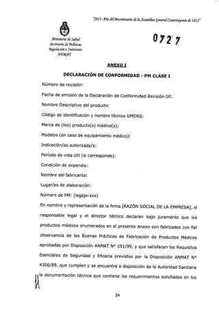 "2013-Año dergkentenario de liAsamdka general Constituyente de 1813"
072 7Ministerio de Salud
Secretaría de (Políticas,
Regulación e Institutos
AnPMAT
ANEXO I
DECLARACIÓN DE CONFORMIDAD - PM CLASE I
Número de revisión:
Fecha de emisión de la Declaración de Conformidad Revisión 00:
Nombre Descriptivo del producto:
Código de identificación y nombre técnico UMDNS:
Marca de (los) producto(s) médico(s):
Modelos (en caso de equipamiento médico):
Indicación/es autorizada/s:
Período de vida útil (si corresponde):
Condición de expendio:
Nombre del fabricante:
Lugar/es de elaboración:
Número de PM: (legajo-xxx)
En nombre y representación de la firma [RAZÓN SOCIAL DE LA EMPRESA], el
responsable legal y el director técnico declaran bajo juramento que los
productos médicos enumerados en el presente Anexo son fabricados con fiel
observancia de las Buenas Prácticas de Fabricación de Productos Médicos
aprobadas por Disposición ANMAT N° 191/99, y que satisfacen los Requisitos
Esenciales de Seguridad y Eficacia previstos por la Disposición ANMAT N°
4306/99, que cumplen y se encuentra a disposición de la Autoridad Sanitaria
la documentación técnica que contiene los requerimientos solicitados en los
24
 