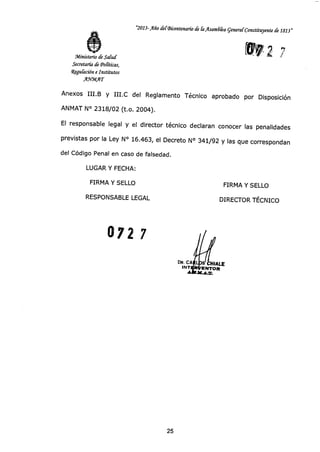 072 7
DR. CA
INT
~LE
ENTOR
"2013-Año del Bicentenario de la Asamdka general Constituyente ck 1813"
112(Ministerio de Salud
Secretaría de Políticas,
4gulación e Institutos
AgellAT
Anexos III.B y III.0 del Reglamento Técnico aprobado por Disposición
ANMAT N° 2318/02 (t.o. 2004).
El responsable legal y el director técnico declaran conocer las penalidades
previstas por la Ley N° 16.463, el Decreto N° 341/92 y las que correspondan
del Código Penal en caso de falsedad.
LUGAR Y FECHA:
FIRMA Y SELLO FIRMA Y SELLO
RESPONSABLE LEGAL DIRECTOR TÉCNICO
25
 