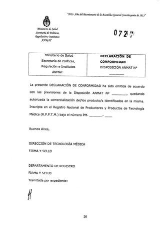 Ministerio de Salud
Secretaría de Políticas,
Regulación e Institutos
ANMAT
DECLARACIÓN DE
CONFORMIDAD
DISPOSICIÓN ANMAT N°
"2013- Año del-Bicentenario á fa fisandka general Constituyente á 1813"
Ministerio de Safzuf
Secretaría de 'Pofíticas,
Regulación e Institutos
A.TIMAT
O 7 7
La presente DECLARACIÓN DE CONFORMIDAD ha sido emitida de acuerdo
con las previsiones de la Disposición ANMAT N° , quedando
autorizada la comercialización del/los producto/s identificados en la misma.
Inscripta en el Registro Nacional de Productores y Productos de Tecnología
Médica (R.P.P.T.M.) bajo el número PM-
Buenos Aires,
DIRECCIÓN DE TECNOLOGÍA MÉDICA
FIRMA Y SELLO
DEPARTAMENTO DE REGISTRO
FIRMA Y SELLO
Tramitada por expediente:
26
 