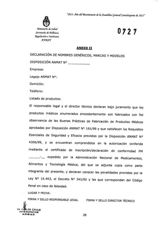 "2013-Año del-Bicentenario de la Asamdka general Constituyente de 1813"
Ministerio de Salud
Secretaría de Tolitkas,
Wegulación e Institutos
AYMAT
0727
ANEXO II
DECLARACIÓN DE NOMBRES GENÉRICOS, MARCAS Y MODELOS
DISPOSICIÓN ANMAT N°
Empresa:
Legajo ANMAT N°:
Domicilio:
Teléfono:
Listado de productos:
El responsable legal y el director técnico declaran bajo juramento que los
productos médicos enumerados precedentemente son fabricados con fiel
observancia de las Buenas Prácticas de Fabricación de Productos Médicos
aprobadas por Disposición ANMAT N° 191/99 y que satisfacen los Requisitos
Esenciales de Seguridad y Eficacia previstos por la Disposición ANMAT N°
4306/99, y se encuentran comprendidos en la autorización conferida
mediante el certificado de inscripción/declaración de conformidad PM
expedido por la Administración Nacional de Medicamentos,
Alimentos y Tecnología Médica, del que se adjunta copia como parte
integrante del presente, y declaran conocer las penalidades previstas por la
Ley N° 16.463, el Decreto N° 341/92 y las que correspondan del Código
Penal en caso de falsedad.
LUGAR Y FECHA:
FIRMA Y SELLO RESPONSABLE LEGAL FIRMA Y SELLO DIRECTOR TÉCNICO
DR. C LOS CHIALE
INTERVENTOR
28
 
