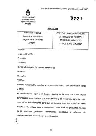 "2013-Año clerBicentenan.o de & fisambka general-Constituyente de 1813 »
Ministerio de Salud
Secretaría de 'Políticas,
Wegu&ción e Institutos
AWMAT
ru77 7
ANEXO III
Ministerio de Salud CONVENIO PARA IMPORTACIÓN
Secretaría de Políticas, DE PRODUCTOS MÉDICOS
Regulación e Institutos POR USUARIO DIRECTO
ANMAT DISPOSICIÓN ANMAT N°
Empresa:
Legajo ANMAT N°:
Domicilio:
Teléfono:
Certificados objeto del presente convenio:
Usuario:
Domicilio:
Teléfono:
Persona responsable (Apellido y nombre completos, título profesional, cargo
y DNI):
El representante legal y el director técnico de la empresa titular del/los
certificado/s mencionado/s precedentemente y de los que se adjunta copia,
prestan su consentimiento para que los mismos sean importados en forma
directa por la entidad usuaria consignada, respecto de los productos médicos
cuyos nombres genéricos, comerciales, cantidades y números de
lote/partida/serie se enumeran a continuación:
29
 