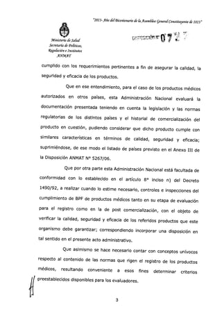 "2013-Año defBicentenado de G1 Asamda General Constituyente de 1813"
Ministerio de Salud
Secretaría de Tonticos,
4gulación e Institutos
AYMAT
cumplido con los requerimientos pertinentes a fin de asegurar la calidad, la
seguridad y eficacia de los productos.
Que en ese entendimiento, para el caso de los productos médicos
autorizados en otros países, esta Administración Nacional evaluará la
documentación presentada teniendo en cuenta la legislación y las normas
regulatorias de los distintos países y el historial de comercialización del
producto en cuestión, pudiendo considerar que dicho producto cumple con
similares características en términos de calidad, seguridad y eficacia;
suprimiéndose, de ese modo el listado de países previsto en el Anexo III de
la Disposición ANMAT N° 5267/06.
Que por otra parte esta Administración Nacional está facultada de
conformidad con lo establecido en el artículo 8° inciso n) del Decreto
1490/92, a realizar cuando lo estime necesario, controles e inspecciones del
cumplimiento de BPF de productos médicos tanto en su etapa de evaluación
para el registro como en la de post comercialización, con el objeto de
verificar la calidad, seguridad y eficacia de los referidos productos que este
organismo debe garantizar; correspondiendo incorporar una disposición en
tal sentido en el presente acto administrativo.
Que asimismo se hace necesario contar con conceptos unívocos
respecto al contenido de las normas que rigen el registro de los productos
médicos, resultando conveniente a esos fines determinar criterios
-preestablecidos disponibles para los evaluadores.
3
 