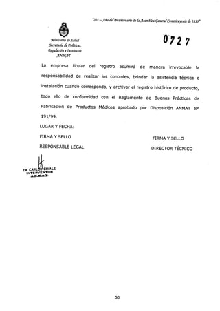 "2013-Año b(Bicentenario de &Asandka general- Constituyente de 1813"
0 72 7Ministerio de Salud
Secretaría de Toliticas,
iZegufación e Institutos
A"AT
La empresa titular del registro asumirá de manera irrevocable la
responsabilidad de realizar los controles, brindar la asistencia técnica e
instalación cuando corresponda, y archivar el registro histórico de producto,
todo ello de conformidad con el Reglamento de Buenas Prácticas de
Fabricación de Productos Médicos aprobado por Disposición ANMAT N°
191/99.
LUGAR Y FECHA:
FIRMA Y SELLO FIRMA Y SELLO
RESPONSABLE LEGAL DIRECTOR TÉCNICO
DR. CARLICH1ALE
INTERVENTOR
30
 
