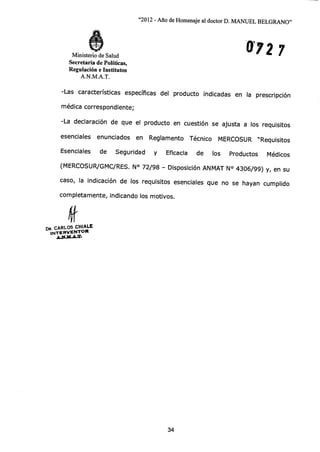 "2012 - Año de Homenaje al doctor D. MANUEL BELGRANO"
0927Ministerio de Salud
Secretaría de Políticas,
Regulación e Institutos
A.N.M.A.T.
-Las características específicas del producto indicadas en la prescripción
médica correspondiente;
-La declaración de que el producto en cuestión se ajusta a los requisitos
esenciales enunciados en Reglamento Técnico MERCOSUR "Requisitos
Esenciales de Seguridad y Eficacia de los Productos Médicos
(MERCOSUR/GMC/RES. N° 72/98 - Disposición ANMAT N° 4306/99) y, en su
caso, la indicación de los requisitos esenciales que no se hayan cumplido
completamente, indicando los motivos.
DR. CARLOS CHIALE
INTERVENTOR
411.44•1d•A.T.
34
 