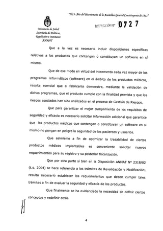 "2013-Año delBicentenario de la Asambka general constituyente de 1813"
072 7Ministerio de Salud
Secretaría de Políticas,
Zegulación e Institutos
~1AT
Que a la vez es necesario incluir disposiciones específicas
relativas a los productos que contengan o constituyan un software en sí
mismo.
Que de ese modo en virtud del incremento cada vez mayor de los
programas informáticos (software) en el ámbito de los productos médicos,
resulta esencial que el fabricante demuestre, mediante la validación de
dichos programas, que el producto cumple con la finalidad prevista y que los
riesgos asociados han sido analizados en el proceso de Gestión de Riesgos.
Que para garantizar el mejor cumplimiento de los requisitos de
seguridad y eficacia es necesario solicitar información adicional que garantice
que los productos médicos que contengan o constituyan un software en si
mismo no pongan en peligro la seguridad de los pacientes y usuarios.
Que asimismo a fin de optimizar la trazabilidad de ciertos
productos médicos implantables es conveniente solicitar nuevos
requerimientos para su registro y su posterior fiscalización.
Que por otra parte si bien en la Disposición ANMAT N° 2318/02
(t.o. 2004) se hace referencia a los trámites de Revalidación y Modificación,
resulta necesario establecer los requerimientos que deben cumplir tales
trámites a fin de evaluar la seguridad y eficacia de los productos.
Que finalmente se ha evidenciado la necesidad de definir ciertos
conceptos y redefinir otros.
CJ
4
 