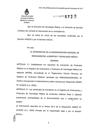"2013-Año defBicentenado de laAsam6fea general 'Constituyente de 1813"
'1.1Q0 7 2i 71
•
JMinisterio de Salud
Secretaría de 'Políticas,
Regubición e Institutos
~1A(1 -»
Que la Dirección de Tecnología Medica y la Dirección de Asuntos
Jurídicos han tomado la intervención de su competencia.
Que se actúa en virtud de las facultades conferidas por el
Decreto 1490/92 y por el Decreto 425/10.
Por ello;
EL INTERVENTOR DE LA ADMINISTRACIÓN NACIONAL DE
MEDICAMENTOS, ALIMENTOS Y TECNOLOGÍA MÉDICA
DISPONE:
ARTÍCULO 1°- Establécense los requisitos de inscripción de Productos
Médicos en el Registro de Productores y Productos de Tecnología Médica (en
adelante RPPTM), encuadrada en el "Reglamento Técnico Mercosur de
Registro de Productos Médicos" aprobado por MERCOSUR/GMC/RES. N°
40/00 e incorporado al ordenamiento jurídico nacional por Disposición ANMAT
N° 2318/02 (t.o. 2004).
ARTÍCULO 2°- Las solicitudes de inscripción en el Registro de Productores y
Productos de Tecnología Médica de productos médicos Clase I, deberán
presentarse acompañadas de la documentación que a continuación se
ti
detalla:
a) Información descripta en el Anexo III.A de la Disposición ANMAT N°
2318/02 (t.o. 2004) firmada por el responsable legal y por el director
técnico.
5
 
