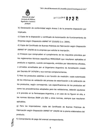 "2013-Año de (Bicentenario de k Asamdka general Constituyente de 1813"
Ministerio de Salud
Secretaría de (Políticas,
Wegu&ción e Institutos
.A.91123/1AT
'
IJ 0 7 2i
b) Declaración de conformidad según Anexo I de la presente disposición por
triplicado.
c) Copia de la disposición y certificado de Autorización de Funcionamiento de
Empresa según Disposición ANMAT N° 2319/02 (t.o. 2004).
d) Copia del Certificado de Buenas Prácticas de Fabricación según Disposición
ANMAT N° 194/99 de la empresa que solicita la inscripción.
e) Ensayos que comprueben el cumplimiento de los requisitos previstos por
los reglamentos técnicos específicos MERCOSUR que resultaren aplicables al
producto a registrar, cuando corresponda, emitidos por laboratorios oficiales,
o privados acreditados por el Organismo Argentino de Acreditación creado
por Decreto N° 1474/94 y sus normas complementarias.
f) Para los productos estériles o con función de medición: copia autenticada
de los informes de validación del proceso de esterilización o de calibración de
los productos, según corresponda. Las especificaciones de los productos así
como los procedimientos adoptados para las validaciones, deberán ajustarse
a lo previsto en la Farmacopea Argentina, y en caso de no figurar en ella, a
las normas técnicas IRAM y/o ISO u otras normas, siempre que resultaren
aplicables.
g) Para los importadores: copia del Certificado de Buenas Prácticas de
Fabricación según Disposición ANMAT N° 194/99 de la planta elaboradora del
producto.
h) Comprobante de pago del arancel correspondiente.
 