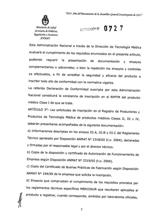 "2013-Año delBicentenanO de la _Asar:161a general Constituyente de 1813"
072 7Ministerio de Salud
Secretaría de
Weguíación e Institutos
AWDKAT
Esta Administración Nacional a través de la Dirección de Tecnología Médica
evaluará el cumplimiento de los requisitos enunciados en el presente artículo,
pudiendo requerir la presentación de documentación y ensayos
complementarios o adicionales; o bien la repetición los ensayos y controles
ya efectuados, a fin de acreditar la seguridad y eficacia del producto a
inscribir todo ello de conformidad con la normativa vigente.
La referida Declaración de Conformidad suscripta por esta Administración
Nacional constituirá la constancia de inscripción en el RPPTM del producto
médico Clase I de que se trate.
ARTÍCULO 3°- Las solicitudes de inscripción en el Registro de Productores y
Productos de Tecnología Médica de productos médicos Clases II, III y IV,
deberán presentarse acompañadas de la siguiente documentación:
a) Informaciones descriptas en los anexos III.A, III.B y III.0 del Reglamento
Técnico aprobado por Disposición ANMAT N° 2318/02 (t.o. 2004), declaradas
y firmadas por el responsable legal y por el director técnico.
b) Copia de la disposición y certificado de Autorización de Funcionamiento de
Empresa según Disposición ANMAT N° 2319/02 (t.o. 2004).
c) Copia del Certificado de Buenas Prácticas de Fabricación según Disposición
ANMAT N° 194/99 de la empresa que solicita la inscripción.
d)
Ensayos que comprueben el cumplimiento de los requisitos previstos por
los reglamentos técnicos específicos MERCOSUR que resultaren aplicables al
producto a registrar, cuando corresponda, emitidos por laboratorios oficiales,
7
 