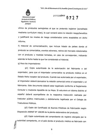 Ministerio de Sana
Secretaría de Politicas,
Wffluración e Institutos
AWMAT
"2013-Año del-Bicentenario de fa Asamd(ea general-Constituyente de 1813"
0727
clínico de productos semejantes al que se pretenda registrar (acreditada
mediante currículum vitae), la cual versará sobre la relación riesgo/beneficio
y justificará los niveles de riesgo considerados como aceptables en dicho
informe.
f) Historial de comercialización, que incluya listado de países donde el
producto se comercializa, eventos adversos, retiros del mercado relacionados
con el producto y medidas tomadas, en caso de corresponder, indicando
además la fecha hasta la que fue considerado el historial.
g) Para los importadores:
g1) Copia autenticada de la autorización del fabricante o del
exportador, para que el importador comercialice su producto médico en el
Estado Parte receptor del producto. Cuando sea autorizado por el exportador,
el importador deberá demostrar la relación comercial entre el exportador y el
fabricante. Este documento deberá estar legalizado conforme al Reglamento
Consular o mediante Apostilla de La Haya. Si estuviera en idioma distinto al
español deberá acompañarse de la respectiva traducción realizada por
traductor público matriculado y debidamente legalizada por el Colegio de
Traductores Públicos.
g2) Copia del Certificado de Buenas Prácticas de Fabricación según
Disposición ANMAT N° 194/99 de la planta elaboradora del producto.
g3) Copia autenticada del comprobante de registro otorgado por la
autoridad competente, en el país donde el producto médico es fabricado con
9
 
