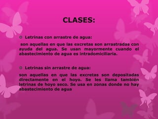 CLASES:
 Letrinas con arrastre de agua:
son aquellas en que las excretas son arrastradas con
ayuda del agua. Se usan mayormente cuando el
abastecimiento de agua es intradomiciliaria.
 Letrinas sin arrastre de agua:
son aquellas en que las excretas son depositadas
directamente en el hoyo. Se les llama también
letrinas de hoyo seco. Se usa en zonas donde no hay
abastecimiento de agua
 