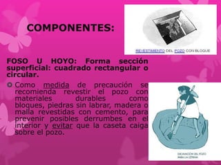 COMPONENTES:
FOSO U HOYO: Forma sección
superficial: cuadrado rectangular o
circular.
 Como medida de precaución se
recomienda revestir el pozo con
materiales durables como
bloques, piedras sin labrar, madera o
malla revestidas con cemento, para
prevenir posibles derrumbes en el
interior y evitar que la caseta caiga
sobre el pozo.
 