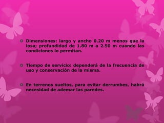  Dimensiones: largo y ancho 0.20 m menos que la
losa; profundidad de 1.80 m a 2.50 m cuando las
condiciones lo permitan.
 Tiempo de servicio: dependerá de la frecuencia de
uso y conservación de la misma.
 En terrenos sueltos, para evitar derrumbes, habrá
necesidad de ademar las paredes.
 