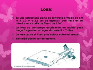 Losa:
 Es una estructura plana de concreto armado de 1.0
m x 1.0 m y 2.5 cm de espesor, que lleva en su
interior una malla de fierro de 1/4”.
 La losa se construye empleando un molde para
luego fraguarlo con agua durante 5 a 7 días.
 La losa cubre el hoyo y se coloca sobre el brocal.
 También puede ser de madera.
 