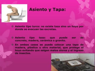 Asiento y Tapa:
 Asiento tipo turco: no existe taza sino un hoyo por
donde se evacuan las excretas.
 Asiento tipo taza: que puede ser de
concreto, madera, cerámica o granito.
 En ambos casos se puede colocar una tapa de
madera, plástico u otro material, que protege el
hoyo evitando que salgan malos olores y el ingreso
de insectos.
 