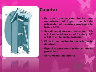 Caseta:
 Es una construcción hecha con
materiales del lugar, que brinda
privacidad al usuario y protege a la
losa y hoyo.
 Sus dimensiones normales son: 2.0
a 2.1 m de altura en el frente y 1.7
a 1.8 m en la parte posterior.
 El techo va inclinado hacia la parte
de atrás.
 Espacios para ventilación con malla
protectora.
 Se colocará una puerta.
 