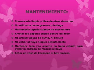 MANTENIMIENTO:
 Conservarla limpia y libre de otros desechos
 No utilizarla como granero o bodega
 Mantenerla tapada cuando no este en uso
 Arrojar los papeles sucios dentro del foso
 No arrojar aguas de lluvia, ni basura
 No echar al hoyo ningún desinfectante
 Mantener tapa y/o asiento en buen estado para
evitar la entrada de moscas al hoyo
 Echar un vaso de kerosene si hay moscas.
 