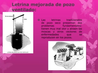 Letrina mejorada de pozo
ventilado:
 Las letrinas tradicionales
de pozo seco presentan dos
problemas fundamentales:
tienen muy mal olor y atraen las
moscas y otros vectores de
enfermedades que se
reproducen en los pozos.
 