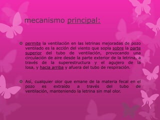 mecanismo principal:
 permite la ventilación en las letrinas mejoradas de pozo
ventilado es la acción del viento que sopla sobre la parte
superior del tubo de ventilación, provocando una
circulación de aire desde la parte exterior de la letrina, a
través de la superestructura y el agujero de la
losa, y hacia arriba y afuera del tubo de respiración.
 Así, cualquier olor que emane de la materia fecal en el
pozo es extraído a través del tubo de
ventilación, manteniendo la letrina sin mal olor.
 