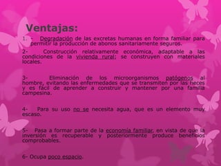 Ventajas:
1. - Degradación de las excretas humanas en forma familiar para
permitir la producción de abonos sanitariamente seguros.
2- Construcción relativamente económica, adaptable a las
condiciones de la vivienda rural; se construyen con materiales
locales.
3- Eliminación de los microorganismos patógenos al
hombre, evitando las enfermedades que se transmiten por las heces
y es fácil de aprender a construir y mantener por una familia
campesina.
4- Para su uso no se necesita agua, que es un elemento muy
escaso.
5- Pasa a formar parte de la economía familiar, en vista de que la
inversión es recuperable y posteriormente produce beneficios
comprobables.
6- Ocupa poco espacio.
 