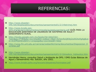 REFERENCIAS:
 http://www.disaster-
info.net/desplazados/documentos/saneamiento01/2/14letrimej.htm
 http://www.bvsde.ops-
oms.org/tecapro/documentos/miscela/guiaeducsanitaria.pdf GUÍA PARA LA
EDUCACIÓN SANITARIA DE USUARIOS DE SISTEMAS DE AGUA Y
SANEAMIENTO RURAL
 http://books.google.com.mx/books?id=bAUCQiJ-
TqsC&pg=PT86&dq=excretas&hl=es&sa=X&ei=XZIeU9yQEIbj2wW2toHgAg&ve
d=0CEMQ6AEwBA#v=onepage&q=excretas&f=false
 http://www.fm.unt.edu.ar/carreras/webenfermeria/documentos/Disposicion_E
xcretas.pdf
 http://www.disaster-
info.net/desplazados/documentos/saneamiento01/2/16inodoro_hidraulico.htm
 Hernández Henry, consultor Salud y Ambiente de OPS / OMS Guías Básicas de
Agua y Saneamiento 4ta. Edición, año 2002.
 http://www.bvsde.paho.org/texcom/desastres/honmaese.pdf
 