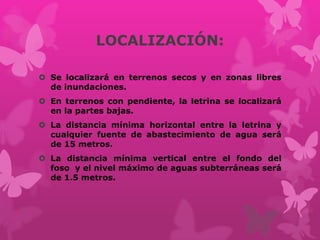 LOCALIZACIÓN:
 Se localizará en terrenos secos y en zonas libres
de inundaciones.
 En terrenos con pendiente, la letrina se localizará
en la partes bajas.
 La distancia mínima horizontal entre la letrina y
cualquier fuente de abastecimiento de agua será
de 15 metros.
 La distancia mínima vertical entre el fondo del
foso y el nivel máximo de aguas subterráneas será
de 1.5 metros.
 