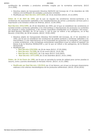 26/7/2014 ::AECOSAN::
http://aesan.msssi.gob.es/AESAN/web/legislacion/subdetalle/carne.shtml 3/3
certificación de animales y productos animales exigida por la normativa veterinaria. (B.O.E.
14.4.1998)
Directiva objeto de transposición Directiva 96/93/CE del Consejo de 17 de diciembre de 1996
relativa a la certificación de animales y productos animales
Modificado por Real Decreto 2297/2004, de 10 de diciembre (B.O.E. 23.12.2004)
Orden de 4 de Abril de 1995, por la que se regulan las condiciones técnico-sanitarias y las
condiciones de autorización aplicables a los establecimientos de carnes y productos cárnicos para su
exportación a los Estados Unidos de América. (B.O.E. 12.04.1995)
Real Decreto 2551/1994, de 29 de Diciembre de 1994, por el que se establecen las condiciones de
sanidad animal y sanitarias aplicables a los intercambios e importaciones de productos no sometidos,
con respecto a estas condiciones, a las normas específicas establecidas en el capítulo I del anexo A
del Real Decreto 49/1993, de 15 de enero, y, por lo que se refiere a los patógenos, en el Real
Decreto 1316/1992, de 30 de octubre. (B.O.E. 10.02.1995)
Directiva objeto de transposición Directiva 92/118/CEE del Consejo, de 17 de diciembre de
1992, por la que se establecen las condiciones de policía sanitaria y sanitarias aplicables a los
intercambios y a las importaciones en la Comunidad de productos no sometidos, con respecto
a estas condiciones, a las normativas comunitarias específicas a que se refiere el capítulo I del
Anexo A de la Directiva 89/662/CEE y, por lo que se refiere a los patógenos, de la Directiva
90/425/CEE
Modificado por
Real Decreto 639/2006, de 26 de mayo (B.O.E. 27.05.2006)
Real Decreto 74/1998, de 23 de enero (B.O.E. 24.01.98)
Real Decreto 500/2003, de 2 de mayo (B.O.E. 9.05.2003)
Real Decreto 1977/1999, de 23 de diciembre (B.O.E. 24.01.1998)
Orden, de 14 de Enero de 1986, por la que se aprueba la norma de calidad para carnes picadas de
vacuno, ovino y porcino destinadas al mercado interior. (B.O.E. 21.01.1986)
Modificado por Real Decreto 135/2010, de 12 de febrero, por el que se derogan disposiciones
relativas a los criterios microbiológicos de los productos alimenticios. (B.O.E. 25.02.2010)
 