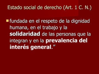 Estado social de derecho (Art. 1 C. N.) fundada en el respeto de la dignidad humana, en el trabajo y la   solidaridad   de las personas que la integran y en la   prevalencia del interés general .” 