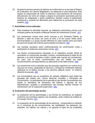 33.   Durante la primera semana de labores se conformará en la escuela el Órgano
      de Evaluación de Carrera Magisterial y se elaborará el acta respectiva. Este
      órgano es responsable de recibir la solicitud y documentación de inscripción
      del personal, así como de cotejar y asignar la puntuación autorizada para los
      factores de antigüedad y grado académico; también evalúa el desempeño
      profesional y acuerda los elementos para diferenciar la puntuación de cada
      maestro. (50)

F. Actividades cívico-culturales

34.   Para fortalecer la identidad nacional, se realizarán ceremonias cívicas a los
      símbolos patrios de acuerdo al Manual Escolar de Ceremonias Cívicas. (51)

35.   Las ceremonias cívicas para rendir honores a los Símbolos Patrios se
      llevarán a cabo los lunes, así como al inicio y fin de cursos. Éstas serán
      encomendadas a un grupo escolar diferente en cada ocasión para que todos
      los alumnos tengan las mismas oportunidades al respecto. (52)

36.   Las escoltas escolares serán preferentemente de conformación mixta y
      participarán en todas las ceremonias cívicas. (53)

37.   Las fechas conmemorativas marcadas en el calendario escolar oficial se
      recordarán en ceremonias sencillas y breves, considerándose la edad de los
      alumnos y se izará la bandera a toda o media asta cuando así corresponda.
      En caso, que la fecha conmemorativa sea día inhábil, los actos
      conmemorativos correspondientes se efectuarán el día hábil anterior. (54)

38.   Las ceremonias cívico-culturales que las escuelas organicen con motivo de la
      clausura de cursos, despedida de alumnos y entrega de certificados deberán
      realizarse en el edificio escolar y los alumnos deberán portar el uniforme
      oficial de la escuela. (55)

39.   Las convocatorias que se consideran de carácter obligatorio para todas las
      escuelas del estado son: Himno Nacional, Escoltas y Olimpiada del
      Conocimiento. La participación de la escuela en las demás convocatorias que
      expida la Secretaría de Educación del Estado o algunas de sus
      dependencias, quedará a consideración del Consejo Técnico Escolar en
      coordinación con la inspección/supervisión. (56)

G. Evaluación del aprendizaje escolar

40.   La evaluación de los aprendizajes y sus formas de enseñanza, se realizará
      conforme a la normativa vigente y los resultados, serán materia de análisis en
      el Consejo Técnico. (57)

41.   La evaluación de los aprendizajes de los alumnos, comprenderá la medición
      en lo individual de los conocimientos, las habilidades, las destrezas, las
      actitudes, los hábitos, los valores y en general el logro de los propósitos

                                           10
 