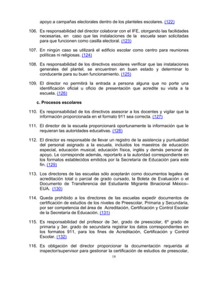 apoyo a campañas electorales dentro de los planteles escolares. (122)

106. Es responsabilidad del director colaborar con el IFE, otorgando las facilidades
     necesarias, en caso que las instalaciones de la escuela sean solicitadas
     para que funcionen como casilla electoral. (123)

107. En ningún caso se utilizará el edificio escolar como centro para reuniones
     políticas ni religiosas. (124)

108. Es responsabilidad de los directivos escolares verificar que las instalaciones
     generales del plantel, se encuentren en buen estado y determinar lo
     conducente para su buen funcionamiento. (125)

109. El director no permitirá la entrada a persona alguna que no porte una
     identificación oficial u oficio de presentación que acredite su visita a la
     escuela. (126)

    c. Procesos escolares

110. Es responsabilidad de los directivos asesorar a los docentes y vigilar que la
     información proporcionada en el formato 911 sea correcta. (127)

111. El director de la escuela proporcionará oportunamente la información que le
     requieran las autoridades educativas. (128)

112. El director es responsable de llevar un registro de la asistencia y puntualidad
     del personal asignado a la escuela, incluidos los maestros de educación
     especial, educación musical, educación física, inglés y demás personal de
     apoyo. Le corresponde además, reportarlo a la autoridad correspondiente en
     los formatos establecidos emitidos por la Secretaría de Educación para este
     fin. (129)

113. Los directores de las escuelas sólo aceptarán como documentos legales de
     acreditación total o parcial de grado cursado, la Boleta de Evaluación o el
     Documento de Transferencia del Estudiante Migrante Binacional México–
     EUA. (130)

114. Queda prohibido a los directores de las escuelas expedir documentos de
     certificación de estudios de los niveles de Preescolar, Primaria y Secundaria,
     por ser competencia del área de Acreditación, Certificación y Control Escolar
     de la Secretaría de Educación. (131)

115. Es responsabilidad del profesor de 3er. grado de preescolar, 6º grado de
     primaria y 3er. grado de secundaria registrar los datos correspondientes en
     los formatos 911, para los fines de Acreditación, Certificación y Control
     Escolar. (132)

116. Es obligación del director proporcionar la documentación requerida al
     inspector/supervisor para gestionar la certificación de estudios de preescolar,
                                           18
 