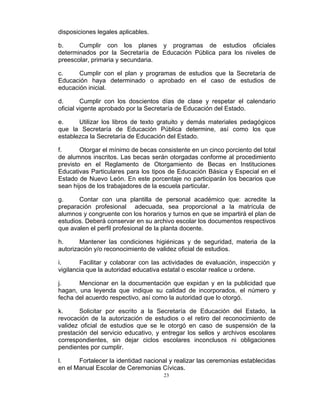 disposiciones legales aplicables.

b.     Cumplir con los planes y programas de estudios oficiales
determinados por la Secretaría de Educación Pública para los niveles de
preescolar, primaria y secundaria.

c.     Cumplir con el plan y programas de estudios que la Secretaría de
Educación haya determinado o aprobado en el caso de estudios de
educación inicial.

d.       Cumplir con los doscientos días de clase y respetar el calendario
oficial vigente aprobado por la Secretaría de Educación del Estado.

e.     Utilizar los libros de texto gratuito y demás materiales pedagógicos
que la Secretaría de Educación Pública determine, así como los que
establezca la Secretaría de Educación del Estado.

f.      Otorgar el mínimo de becas consistente en un cinco porciento del total
de alumnos inscritos. Las becas serán otorgadas conforme al procedimiento
previsto en el Reglamento de Otorgamiento de Becas en Instituciones
Educativas Particulares para los tipos de Educación Básica y Especial en el
Estado de Nuevo León. En este porcentaje no participarán los becarios que
sean hijos de los trabajadores de la escuela particular.

g.     Contar con una plantilla de personal académico que: acredite la
preparación profesional adecuada, sea proporcional a la matrícula de
alumnos y congruente con los horarios y turnos en que se impartirá el plan de
estudios. Deberá conservar en su archivo escolar los documentos respectivos
que avalen el perfil profesional de la planta docente.

h.      Mantener las condiciones higiénicas y de seguridad, materia de la
autorización y/o reconocimiento de validez oficial de estudios.

i.      Facilitar y colaborar con las actividades de evaluación, inspección y
vigilancia que la autoridad educativa estatal o escolar realice u ordene.

j.     Mencionar en la documentación que expidan y en la publicidad que
hagan, una leyenda que indique su calidad de incorporados, el número y
fecha del acuerdo respectivo, así como la autoridad que lo otorgó.

k.      Solicitar por escrito a la Secretaría de Educación del Estado, la
revocación de la autorización de estudios o el retiro del reconocimiento de
validez oficial de estudios que se le otorgó en caso de suspensión de la
prestación del servicio educativo, y entregar los sellos y archivos escolares
correspondientes, sin dejar ciclos escolares inconclusos ni obligaciones
pendientes por cumplir.

l.     Fortalecer la identidad nacional y realizar las ceremonias establecidas
en el Manual Escolar de Ceremonias Cívicas.
                                     23
 