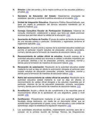 H.   Director: Líder del cambio y de la mejora continua en las escuelas públicas y
     privadas. (9)

I.   Secretaría de Educación del Estado: Dependencia encargada de
     establecer, ejecutar y coordinar la política educativa en el estado. (10)

J.   Unidad de Integración Educativa: Organismo Público Descentralizado, que
     tiene por objeto la prestación del servicio educativo transferido por el
     Gobierno Federal. (11)

K.   Consejo Consultivo Escolar de Participación Ciudadana: Instancia de
     consulta, orientación, colaboración y apoyo, que tiene por objeto promover
     acciones que permitan elevar la calidad de la educación. (12)

L.   Asociación de Padres de Familia: El grupo de padres de familia de alumnos
     de una escuela pública o particular, constituidos y registrados conforme al
     reglamento aplicable. (13)

M.   Autorización: Acuerdo previo y expreso de la autoridad educativa estatal que
     permite al particular impartir estudios de preescolar, primaria, secundaria,
     normal y demás para la formación de maestros de educación básica. (14)

N.   Reconocimiento de validez oficial de estudios: Acuerdo expreso de la
     autoridad educativa estatal que reconoce la validez a estudios impartidos por
     un particular, distintos a los de preescolar, primaria, secundaria, normal y
     demás para la formación de maestros de educación básica. (15)

O.   Revocación de autorización: Resolución de la autoridad educativa estatal
     mediante la cual se deja sin efecto la autorización otorgada al particular para
     impartir estudios de educación preescolar, primaria, secundaria, normal y
     demás para la formación de maestros de educación básica. (16)

P.   Retiro del reconocimiento de validez oficial de estudios: Resolución de la
     autoridad educativa estatal mediante la cual se deja sin efectos el
     reconocimiento de validez oficial otorgado a los estudios impartidos por el
     particular, distintos de los de educación preescolar, primaria, secundaria,
     normal y demás para la formación de maestros de educación básica. (17)

Q.   Acreditación: Acción y efecto de dar cumplimiento a los requisitos para el
     reconocimiento oficial de la aprobación de una asignatura, grado o nivel
     escolar. (18)

R.   Certificación: Procedimiento mediante el cual una autoridad legalmente
     facultada otorga testimonio, por medio de un documento oficial, que se
     acreditó total o parcialmente un grado, curso, nivel educativo u otra unidad de
     aprendizaje, según lo establezca la regulación respectiva. (19)

3.   Las autoridades educativas escolares, implementarán acciones para dar a
     conocer, en la primera reunión de Consejo Técnico, las Disposiciones
                                           6
 