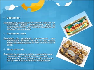 ContenidoContenido
Cantidad de productoCantidad de producto preenvasadopreenvasado queque por supor su
naturalezanaturaleza puede cuantificarse para supuede cuantificarse para su
comercialización, por cuenta numérica decomercialización, por cuenta numérica de
unidades de productounidades de producto..
Contenido netoContenido neto
Cantidad de productoCantidad de producto preenvasado quepreenvasado que
permanece después de que se han hechopermanece después de que se han hecho
todas las deduccionestodas las deducciones de tara cuando sea elde tara cuando sea el
caso.caso.
Masa drenadaMasa drenada
Cantidad de producto sólido o semisólido queCantidad de producto sólido o semisólido que
representa el contenido de un envase,representa el contenido de un envase,
después de que el líquido ha sido removidodespués de que el líquido ha sido removido
por un método previamente establecido.por un método previamente establecido.
 