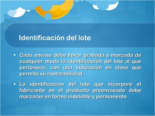 Identificación del lote
• Cada envase debe llevar grabada o marcada deCada envase debe llevar grabada o marcada de
cualquier modo la identificación del lote al quecualquier modo la identificación del lote al que
pertenece, con una indicación en clave quepertenece, con una indicación en clave que
permita su rastreabilidad.permita su rastreabilidad.
• La identificación del lote que incorpore elLa identificación del lote que incorpore el
fabricante en el producto preenvasado debefabricante en el producto preenvasado debe
marcarse en forma indeleble y permanentemarcarse en forma indeleble y permanente
 