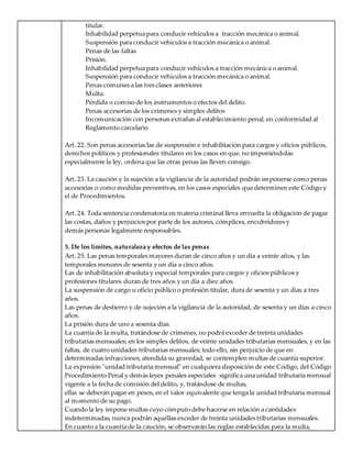 titular.
Inhabilidad perpetua para conducir vehículos a tracción mecánica o animal.
Suspensión para conducir vehículos a tracción mecánica o animal.
Penas de las faltas
Prisión.
Inhabilidad perpetua para conducir vehículos a tracción mecánica o animal.
Suspensión para conducir vehículos a tracción mecánica o animal.
Penas comunes a las tres clases anteriores
Multa.
Pérdida o comiso de los instrumentos o efectos del delito.
Penas accesorias de los crímenes y simples delitos
Incomunicación con personas extrañas al establecimiento penal, en conformidad al
Reglamento carcelario
Art. 22. Son penas accesorias las de suspensión e inhabilitación para cargos y oficios públicos,
derechos políticos y profesionales titulares en los casos en que, no imponiéndolas
especialmente la ley, ordena que las otras penas las lleven consigo.
Art. 23. La caución y la sujeción a la vigilancia de la autoridad podrán imponerse como penas
accesorias o como medidas preventivas, en los casos especiales que determinen este Código y
el de Procedimientos.
Art. 24. Toda sentencia condenatoria en materia criminal lleva envuelta la obligación de pagar
las costas, daños y perjuicios por parte de los autores, cómplices, encubridores y
demás personas legalmente responsables.
3. De los límites, naturaleza y efectos de las penas
Art. 25. Las penas temporales mayores duran de cinco años y un día a veinte años, y las
temporales menores de sesenta y un día a cinco años.
Las de inhabilitación absoluta y especial temporales para cargos y oficios públicos y
profesiones titulares duran de tres años y un día a diez años.
La suspensión de cargo u oficio público o profesión titular, dura de sesenta y un días a tres
años.
Las penas de destierro y de sujeción a la vigilancia de la autoridad, de sesenta y un días a cinco
años.
La prisión dura de uno a sesenta días.
La cuantía de la multa, tratándose de crímenes, no podrá exceder de treinta unidades
tributarias mensuales; en los simples delitos, de veinte unidades tributarias mensuales, y en las
faltas, de cuatro unidades tributarias mensuales; todo ello, sin perjuicio de que en
determinadas infracciones, atendida su gravedad, se contemplen multas de cuantía superior.
La expresión "unidad tributaria mensual" en cualquiera disposición de este Código, del Código
Procedimiento Penal y demás leyes penales especiales significa una unidad tributaria mensual
vigente a la fecha de comisión del delito, y, tratándose de multas,
ellas se deberán pagar en pesos, en el valor equivalente que tenga la unidad tributaria mensual
al momento de su pago.
Cuando la ley impone multas cuyo cómputo debe hacerse en relación a cantidades
indeterminadas, nunca podrán aquéllas exceder de treinta unidades tributarias mensuales.
En cuanto a la cuantía de la caución, se observarán las reglas establecidas para la multa,
 