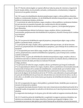 Art. 37. Para los efectos legales se reputan aflictivas todas las penas de crímenes y respecto de
las de simples delitos, las de presidio, reclusión, confinamiento, extrañamiento y relegación
menores en sus grados máximos.
Art. 38. La pena de inhabilitación absoluta perpetua para cargos y oficios públicos, derechos
políticos y profesionales titulares, y la de inhabilitación absoluta temporal para cargos y oficios
públicos y profesiones titulares, producen:
1° La privación de todos los honores, cargos, empleos y oficios públicos y profesiones titulares
de que estuviere en posesión el penado, aun cuando sean de elección popular.
2° La privación de todos los derechos políticos activos y pasivos y la incapacidad perpetua
para obtenerlos.
3° La incapacidad para obtener los honores, cargos, empleos, oficios y profesionales
mencionados, perpetuamente si la inhabilitación es perpetua y durante el tiempo de la condena
si es temporal.
4° Derogado
Art. 39. Las penas de inhabilitación especial perpetua y temporal para algún cargo u oficio
público o profesión titular, producen:
1° La privación del cargo, empleo, oficio o profesión sobre que recaen, y la de los honores
anexos a él, perpetuamente si la inhabilitación es perpetua, y por el tiempo de la condena si es
temporal.
2° La incapacidad para tener dicho cargo, empleo, oficio o profesión u otros en la misma
carrera, perpetuamente cuando la inhabilitación es perpetua, y por el tiempo de la condena
cuando es temporal.
Artículo 39 bis.- La pena de inhabilitación absoluta temporal para cargos, empleos, oficios o
profesiones ejercidos en ámbitos educacionales involucren una relación directa y habitual con
personas menores de edad, prevista en el artículo 372 de este
Código, produce:
1º La privación de todos los cargos, empleos, oficios y profesiones que tenga el condenado.
2º La incapacidad para obtener los cargos, empleos, oficios y profesiones mencionados antes de
transcurrido el tiempo de la condena de inhabilitación, contado desde que se hubiere dado
cumplimiento a la pena principal, obtenido libertad condicional en la misma, o iniciada la
ejecución de alguno de los beneficios de la ley Nº 18.216, como alternativa a la pena principal.
La pena de inhabilitación de que trata este artículo tiene una extensión de tres años y un día a
diez años y es divisible en la misma forma que las penas de inhabilitación absoluta y especial
temporales.
Art. 40. La suspensión de cargo y oficio público y profesión titular, inhabilita para su ejercicio
durante el tiempo de la condena.
La suspensión decretada durante el juicio, trae como consecuencia inmediata la privación de la
mitad del sueldo al imputado, la cual sólo se le devolverá en el caso de pronunciarse sentencia
absoluta.
La suspensión decretada por vía de pena, priva de todo sueldo al suspenso mientras ella dure.
Art. 41. Cuando las penas de inhabilitación y suspensión recaigan en persona eclesiástica, sus
efectos no se extenderán a los cargos, derechos y honores que tenga por la Iglesia. A los
eclesiásticos incursos en tales penas y por todo el tiempo de su duración, no se les reconocerá
 
