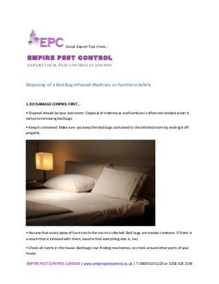 EMPIRE	
  PEST	
  CONTROL	
  LONDON	
  |	
  www.empirepestcontrol.co.uk	
  |	
  T:	
  0800	
  633	
  5220	
  or	
  0203	
  633	
  2143	
  
	
  
	
  
	
  
Disposing	
  of	
  a	
  Bed	
  Bug	
  Infested	
  Mattress	
  or	
  Furniture	
  Safely	
  
	
  
1.	
  DO	
  DAMAGE	
  CONTROL	
  FIRST...	
  
•	
  Disposal	
  should	
  be	
  your	
  last	
  resort:	
  Disposal	
  of	
  mattresses	
  and	
  furniture	
  is	
  often	
  not	
  needed	
  when	
  it	
  
comes	
  to	
  removing	
  bed	
  bugs.	
  
•	
  Keep	
  it	
  contained:	
  Make	
  sure	
  you	
  keep	
  the	
  bed	
  bugs	
  contained	
  to	
  the	
  infested	
  room	
  by	
  sealing	
  it	
  off	
  
properly.	
  
	
  
•	
  Assume	
  that	
  every	
  piece	
  of	
  furniture	
  in	
  the	
  room	
  is	
  infected:	
  Bed	
  bugs	
  are	
  sneaky	
  creatures.	
  If	
  there	
  is	
  
a	
  couch	
  that	
  is	
  infested	
  with	
  them,	
  assume	
  that	
  everything	
  else	
  is,	
  too.	
  
•	
  Check	
  all	
  rooms	
  in	
  the	
  house:	
  Bed	
  bugs	
  love	
  finding	
  new	
  homes,	
  so	
  check	
  around	
  other	
  parts	
  of	
  your	
  
house.	
  
	
  Great	
  Expert	
  Tips	
  From…	
  	
  
EMPIRE PEST CONTROL	
  
EXPERT LOCAL PEST CONTROL IN LONDON	
  
 