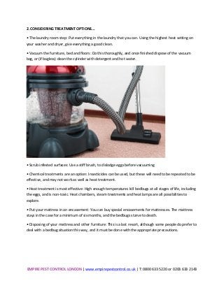 EMPIRE	
  PEST	
  CONTROL	
  LONDON	
  |	
  www.empirepestcontrol.co.uk	
  |	
  T:	
  0800	
  633	
  5220	
  or	
  0203	
  633	
  2143	
  
	
  
2.	
  CONSIDERING	
  TREATMENT	
  OPTIONS...	
  
•	
  The	
  laundry	
  room	
  step:	
  Put	
  everything	
  in	
  the	
  laundry	
  that	
  you	
  can.	
  Using	
  the	
  highest	
  heat	
  setting	
  on	
  
your	
  washer	
  and	
  dryer,	
  give	
  everything	
  a	
  good	
  clean.	
  
•	
  Vacuum	
  the	
  furniture,	
  bed	
  and	
  floors:	
  Do	
  this	
  thoroughly,	
  and	
  once	
  finished	
  dispose	
  of	
  the	
  vacuum	
  
bag,	
  or	
  (if	
  bagless)	
  clean	
  the	
  cylinder	
  with	
  detergent	
  and	
  hot	
  water.	
  
	
  
•	
  Scrub	
  infested	
  surfaces:	
  Use	
  a	
  stiff	
  brush,	
  to	
  dislodge	
  eggs	
  before	
  vacuuming	
  
•	
  Chemical	
  treatments	
  are	
  an	
  option:	
  Insecticides	
  can	
  be	
  used,	
  but	
  these	
  will	
  need	
  to	
  be	
  repeated	
  to	
  be	
  
effective,	
  and	
  may	
  not	
  work	
  as	
  well	
  as	
  heat	
  treatment.	
  
•	
  Heat	
  treatment	
  is	
  most	
  effective:	
  High	
  enough	
  temperatures	
  kill	
  bedbugs	
  at	
  all	
  stages	
  of	
  life,	
  including	
  
the	
  eggs,	
  and	
  is	
  non-­‐toxic.	
  Heat	
  chambers,	
  steam	
  treatments	
  and	
  heat	
  lamps	
  are	
  all	
  possibilities	
  to	
  
explore.	
  
•	
  Put	
  your	
  mattress	
  in	
  an	
  encasement:	
  You	
  can	
  buy	
  special	
  encasements	
  for	
  mattresses.	
  The	
  mattress	
  
stays	
  in	
  the	
  case	
  for	
  a	
  minimum	
  of	
  six	
  months,	
  and	
  the	
  bedbugs	
  starve	
  to	
  death.	
  
•	
  Disposing	
  of	
  your	
  mattress	
  and	
  other	
  furniture:	
  This	
  is	
  a	
  last	
  resort,	
  although	
  some	
  people	
  do	
  prefer	
  to	
  
deal	
  with	
  a	
  bedbug	
  situation	
  this	
  way,	
  and	
  it	
  must	
  be	
  done	
  with	
  the	
  appropriate	
  precautions.	
  
	
  
	
  
	
  
 