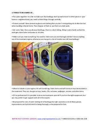 EMPIRE	
  PEST	
  CONTROL	
  LONDON	
  |	
  www.empirepestcontrol.co.uk	
  |	
  T:	
  0800	
  633	
  5220	
  or	
  0203	
  633	
  2143	
  
	
  
3.	
  THINGS	
  TO	
  BE	
  AWARE	
  OF...	
  
•	
  Put	
  a	
  plan	
  together:	
  In	
  order	
  to	
  make	
  sure	
  that	
  bedbugs	
  don't	
  spread	
  around	
  to	
  other	
  places	
  in	
  your	
  
home	
  or	
  neighbourhood,	
  you	
  need	
  to	
  think	
  things	
  through	
  carefully.	
  
•	
  Protect	
  yourself:	
  Wear	
  protective	
  gloves	
  and	
  clothing	
  that	
  you	
  don't	
  mind	
  getting	
  rid	
  of	
  after	
  the	
  fact	
  
when	
  handling	
  infested	
  items.	
  Then	
  dispose	
  of	
  them	
  or	
  put	
  them	
  on	
  a	
  boil	
  wash.	
  
•	
  Get	
  some	
  help:	
  Once	
  you	
  discover	
  bed	
  bugs,	
  there	
  is	
  a	
  clock	
  ticking.	
  Bring	
  in	
  extra	
  hands	
  so	
  that	
  the	
  
work	
  gets	
  done	
  faster	
  and	
  easier	
  on	
  all	
  sides.	
  
•	
  Make	
  sure	
  you	
  treat	
  everything:	
  You	
  need	
  to	
  make	
  sure	
  you	
  are	
  thorough	
  and	
  don’t	
  leave	
  anything	
  
out	
  of	
  the	
  treatment	
  regime,	
  otherwise	
  you	
  may	
  go	
  to	
  a	
  lot	
  of	
  trouble,	
  but	
  still	
  have	
  bedbugs!	
  
	
  
•	
  What	
  to	
  include	
  in	
  your	
  regime:	
  All	
  soft	
  furnishings,	
  fabric	
  items	
  and	
  soft	
  furniture	
  must	
  be	
  included	
  in	
  
the	
  treatment.	
  They	
  can	
  also	
  get	
  on	
  toys,	
  books,	
  CDs,	
  suitcases,	
  wallpaper,	
  crevices	
  and	
  other	
  items.	
  
•	
  DIY	
  or	
  professional:	
  It	
  is	
  possible	
  to	
  do	
  some	
  treatments	
  yourself	
  if	
  you	
  hire	
  the	
  right	
  equipment,	
  but	
  
you	
  may	
  prefer	
  to	
  get	
  support	
  and	
  call	
  in	
  the	
  experts.	
  
•	
  Be	
  prepared	
  for	
  a	
  lot	
  of	
  work:	
  Getting	
  rid	
  of	
  bed	
  bugs	
  the	
  right	
  way	
  takes	
  a	
  lot	
  of	
  elbow	
  grease,	
  
inconvenience	
  and	
  commitment	
  to	
  being	
  thorough,	
  so	
  be	
  prepared	
  for	
  that.	
  
	
  
	
  
 