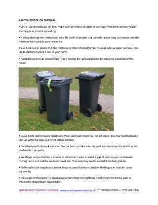 EMPIRE	
  PEST	
  CONTROL	
  LONDON	
  |	
  www.empirepestcontrol.co.uk	
  |	
  T:	
  0800	
  633	
  5220	
  or	
  0203	
  633	
  2143	
  
	
  
4.	
  IF	
  YOU	
  DECIDE	
  ON	
  DISPOSAL...	
  
•	
  Get	
  all	
  visible	
  bed	
  bugs	
  off	
  first:	
  Make	
  sure	
  to	
  remove	
  all	
  signs	
  of	
  bed	
  bugs	
  from	
  items	
  before	
  you	
  do	
  
anything	
  else,	
  to	
  limit	
  spreading.	
  
•	
  Slash	
  or	
  damage	
  the	
  mattress	
  or	
  sofa:	
  This	
  will	
  tell	
  people	
  that	
  something	
  is	
  wrong,	
  and	
  not	
  to	
  take	
  the	
  
mattress	
  from	
  outside	
  your	
  residence.	
  
•	
  Seal	
  furniture	
  in	
  plastic:	
  Put	
  the	
  mattress	
  or	
  other	
  infested	
  furniture	
  in	
  a	
  plastic	
  wrapper	
  and	
  seal	
  it	
  up.	
  
Do	
  this	
  before	
  moving	
  it	
  out	
  of	
  your	
  home.	
  
•	
  Put	
  mattresses	
  in	
  an	
  encasement:	
  This	
  is	
  to	
  stop	
  the	
  spreading	
  once	
  the	
  mattress	
  is	
  outside	
  of	
  the	
  
house.	
  
	
  
•	
  Leave	
  items	
  out	
  for	
  waste	
  collection:	
  Make	
  sure	
  bulky	
  items	
  will	
  be	
  collected.	
  You	
  may	
  need	
  to	
  book	
  a	
  
pick	
  up	
  with	
  your	
  local	
  waste	
  collection	
  services.	
  
•	
  Coordinate	
  with	
  disposal	
  services:	
  Do	
  your	
  best	
  to	
  make	
  sure	
  disposal	
  services	
  know	
  the	
  situation	
  and	
  
can	
  handle	
  it	
  properly.	
  
•	
  Put	
  things	
  out	
  just	
  before	
  a	
  scheduled	
  collection:	
  Leave	
  as	
  small	
  a	
  gap	
  of	
  time	
  as	
  you	
  can	
  between	
  
moving	
  items	
  out	
  and	
  the	
  waste	
  removal	
  slot.	
  That	
  way	
  they	
  are	
  less	
  at	
  risk	
  from	
  being	
  taken.	
  
•	
  Be	
  thoughtful	
  of	
  neighbours:	
  Never	
  leave	
  exposed	
  furniture	
  outside.	
  Bed	
  bugs	
  can	
  transfer	
  on	
  to	
  
passers-­‐by.	
  
•	
  Put	
  a	
  sign	
  on	
  the	
  items:	
  To	
  discourage	
  anyone	
  from	
  taking	
  them,	
  clearly	
  mark	
  the	
  items,	
  such	
  as	
  
‘infested	
  with	
  bed	
  bugs:	
  do	
  not	
  take’.	
  
 