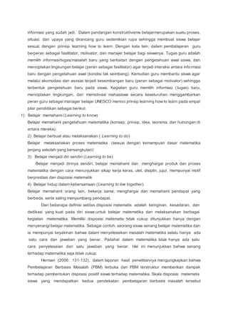 informasi yang sudah jadi. Dalam pandangan konstruktivisme belajarmerupakan suatu proses,
situasi, dan upaya yang dirancang guru sedemikian rupa sehingga membuat siswa belajar
sesuai dengan prinsip learning how to learn. Dengan kata lain, dalam pembelajaran guru
berperan sebagai fasilitator, motivator, dan manajer belajar bagi siswanya. Tugas guru adalah
memilih informasi/tugas/masalah baru yang berkaitan dengan pengetahuan awal siswa, dan
menciptakan lingkungan belajar (peran sebagai fasilitator) agar terjadi interaksi antara info rmasi
baru dengan pengetahuan awal (kondisi tak seimbang). Kemudian guru membantu siswa agar
melalui akomodasi dan asosiai terjadi keseimbangan baru (peran sebagai motivator) sehingga
terbentuk pengetahuan baru pada siswa. Kegiatan guru memilih informasi (tugas) baru,
menciptakan lingkungan, dan memotivasi mahasiswa secara keseluruhan menggambarkan
peran guru sebagai manager belajar UNESCO merinci prinsip learning how to learn pada empat
pilar pendidikan sebagai berikut.
1) Belajar memahami (Learning to know)
Belajar memahami pengetahuan matematika (konsep, prinsip, idea, teorema, dan hubungan di
antara mereka).
2) Belajar berbuat atau melaksanakan ( Learning to do)
Belajar melaksanakan proses matematika (sesuai dengan kemampuan dasar matematika
jenjang sekolah yang bersangkutan)
3) Belajar menjadi diri sendiri (Learning to be)
Belajar menjadi dirinya sendiri, belajar memahami dan menghargai produk dan proses
matematika dengan cara menunjukkan sikap kerja keras, ulet, disiplin, jujur, mempunyai motif
berprestasi dan disposisi matematik
4) Belajar hidup dalam kebersamaan (Learning to live together).
Belajar memahami orang lain, bekerja sama, menghargai dan memahami pendapat yang
berbeda, serta saling menyumbang pendapat.
Dari beberapa definisi sebtas disposisi matematis adalah keinginan, kesadaran, dan
dedikasi yang kuat pada diri siswa untuk belajar matematika dan melaksanakan berbagai
kegiatan matematika. Memiliki disposisi matematis tidak cukup ditunjukkan hanya dengan
menyenangi belajar matematika. Sebagai contoh, seorang siswa senang belajar matematika dan
ia mempunyai keyakinan bahwa dalam menyelesaikan masalah matematika selalu hanya ada
satu cara dan jawaban yang benar. Padahal dalam matematika tidak hanya ada satu
cara penyelesaian dan satu jawaban yang benar. Hal ini menunjukkan bahwa senang
terhadap matematika saja tidak cukup.
Herman (2006: 131-132), dalam laporan hasil penelitiannya mengungkapkan bahwa
Pembelajaran Berbasis Masalah (PBM) terbuka dan PBM terstruktur memberikan dampak
terhadap pembentukan disposisi positif siswa terhadap matematika. Skala disposisi matematis
siswa yang mendapatkan kedua pendekatan pembelajaran berbasis masalah tersebut
 