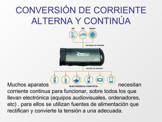 CONVERSIÓN DE CORRIENTE ALTERNA Y CONTINÚA Muchos aparatos  necesitan corriente continua para funcionar, sobre todos los que llevan electrónica (equipos audiovisuales, ordenadores, etc) . para ellos se utilizan fuentes de alimentación que rectifican y convierte la tensión a una adecuada. 