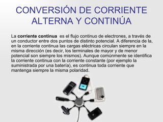 CONVERSIÓN DE CORRIENTE ALTERNA Y CONTINÚA La  corriente continua   es el flujo continuo de electrones, a través de un conductor entre dos puntos de distinto potencial. A diferencia de la, en la corriente continua las cargas eléctricas circulan siempre en la misma dirección (es decir, los terminales de mayor y de menor potencial son siempre los mismos). Aunque comúnmente se identifica la corriente continua con la corriente constante (por ejemplo la suministrada por una batería), es continua toda corriente que mantenga siempre la misma polaridad. 