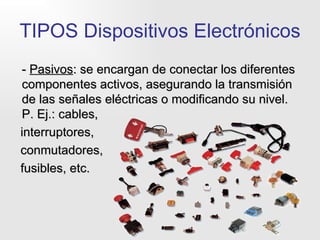 TIPOS Dispositivos Electrónicos -  Pasivos : se encargan de conectar los diferentes componentes activos, asegurando la transmisión de las señales eléctricas o modificando su nivel. P. Ej.: cables,  interruptores,  conmutadores,  fusibles, etc. 