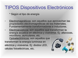 TIPOS Dispositivos Electrónicos * Según el tipo de energía Electromagnéticos : son aquellos que aprovechan las propiedades electromagnéticas de los materiales. Fundamentalmente transformadores e inductores.  Electroacústicos:  son aquellos que transforman la energía acústica en eléctrica y viceversa. Ej: altavoces, micrófono, auriculares, etc.  Optoelectrónicos:  son aquellos que  transforman la energía luminosa en  eléctrica y viceversa. Ej: diodos LED,  células fotoeléctricas, etc. 