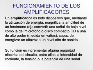 FUNCIONAMIENTO DE LOS AMPLIFICACORES Un  amplificador  es todo dispositivo que, mediante la utilización de energía, magnifica la amplitud de un fenómeno (ej.: convertir una señal de bajo nivel como la del micrófono o disco compacto CD a una de alto poder (medida en vatios), capaz de energizar un altavoz a un nivel alto de sonido.. Su función es incrementar alguna magnitud eléctrica del circuito, entre ellas la intensidad de corriente, la tensión o la potencia de una señal. 