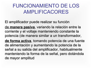 FUNCIONAMIENTO DE LOS AMPLIFICACORES El amplificador puede realizar su función de  manera pasiva , variando la relación entre la corriente y el voltaje manteniendo constante la potencia (de manera similar a un transformador, de forma activa , tomando potencia de una fuente de alimentación y aumentando la potencia de la señal a su salida del amplificador, habitualmente manteniendo la forma de la señal, pero dotándola de mayor amplitud   
