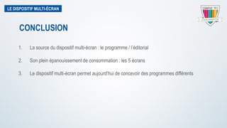 LE DISPOSITIF MULTI-ÉCRAN
1. La source du dispositif multi-écran : le programme / l’éditorial
2. Son plein épanouissement de consommation : les 5 écrans
3. Le dispositif multi-écran permet aujourd’hui de concevoir des programmes différents
CONCLUSION
 