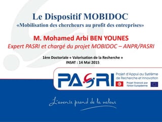 Le Dispositif MOBIDOC
«Mobilisation des chercheurs au profit des entreprises»
M. Mohamed Arbi BEN YOUNES
Expert PASRI et chargé du projet MOBIDOC – ANPR/PASRI
1ère Doctoriale « Valorisation de la Recherche »
INSAT : 14 Mai 2015
 