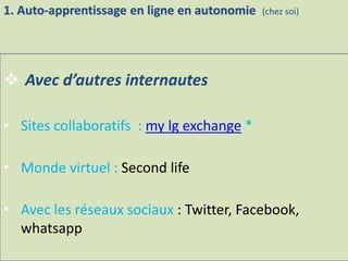  Avec d’autres internautes
• Sites collaboratifs : my lg exchange *
• Monde virtuel : Second life
• Avec les réseaux sociaux : Twitter, Facebook,
whatsapp
1. Auto-apprentissage en ligne en autonomie (chez soi)
 